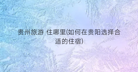 贵州旅游 住哪里(如何在贵阳选择合适的住宿)